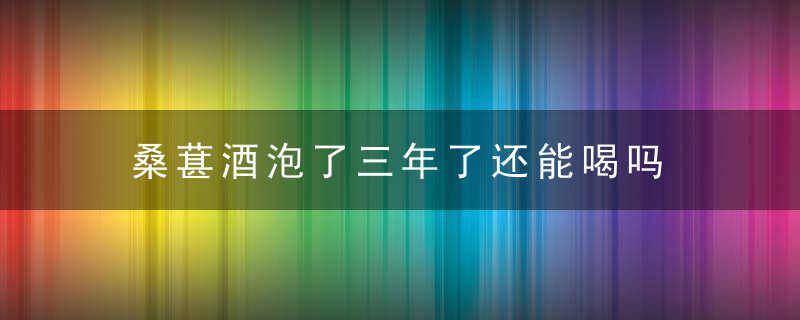 桑葚酒泡了三年了还能喝吗 桑葚酒泡了三年了还可不可以喝